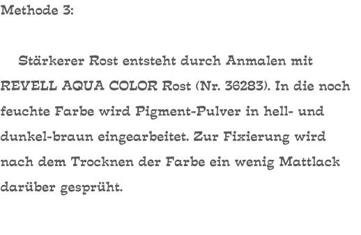 Methode 3:      Stärkerer Rost entsteht durch Anmalen mit REVELL AQUA COLOR Rost (Nr. 36283). In die noch feuchte Farbe wird Pigment-Pulver in hell- und dunkel-braun eingearbeitet. Zur Fixierung wird nach dem Trocknen der Farbe ein wenig Mattlack darüber gesprüht.